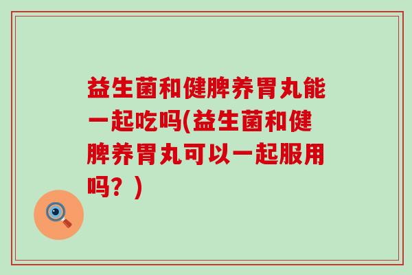 益生菌和健脾养胃丸能一起吃吗(益生菌和健脾养胃丸可以一起服用吗？)