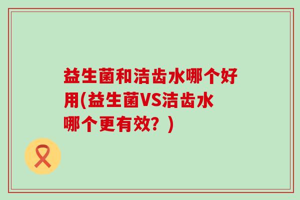 益生菌和洁齿水哪个好用(益生菌VS洁齿水哪个更有效？)