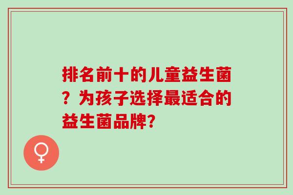 排名前十的儿童益生菌?为孩子选择适合的益生菌品牌? 排名前十的儿童益生菌?为孩子选择适合的益生菌品牌?
