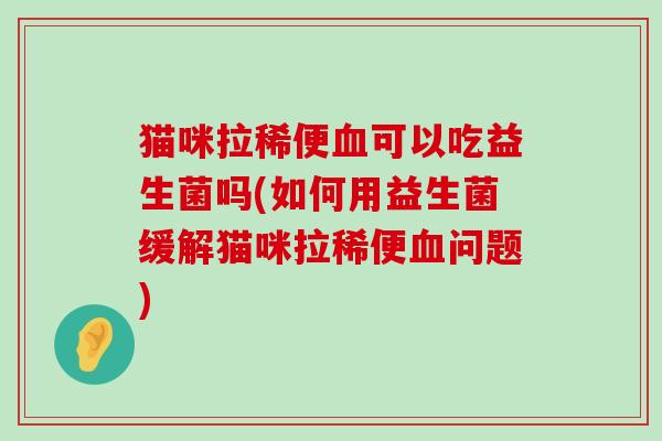 猫咪拉稀便血可以吃益生菌吗(如何用益生菌缓解猫咪拉稀便血问题)