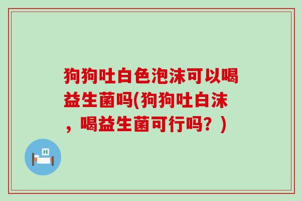 狗狗吐白色泡沫可以喝益生菌吗(狗狗吐白沫，喝益生菌可行吗？)