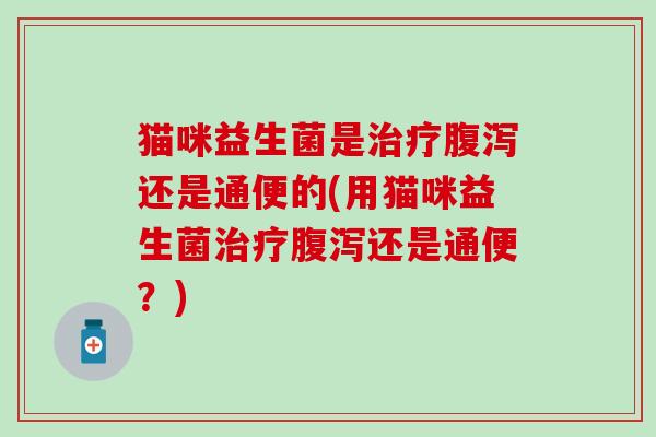 猫咪益生菌是还是通便的(用猫咪益生菌还是通便?) 猫咪益生菌是还是通便的(用猫咪益生菌还是通便?)