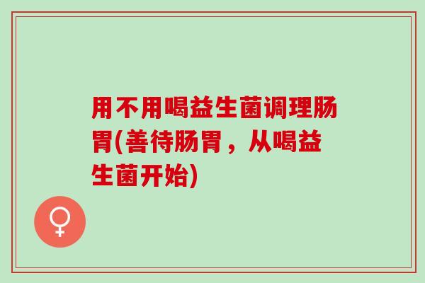 用不用喝益生菌调理肠胃(善待肠胃，从喝益生菌开始)