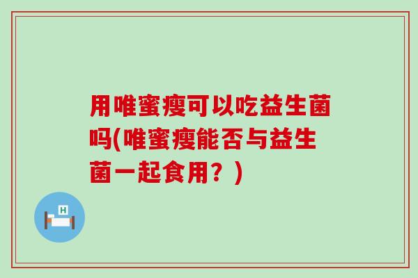 用唯蜜瘦可以吃益生菌吗(唯蜜瘦能否与益生菌一起食用？)