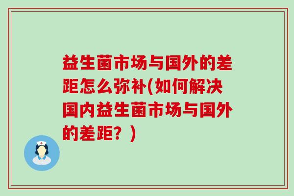 益生菌市场与国外的差距怎么弥补(如何解决国内益生菌市场与国外的差距？)
