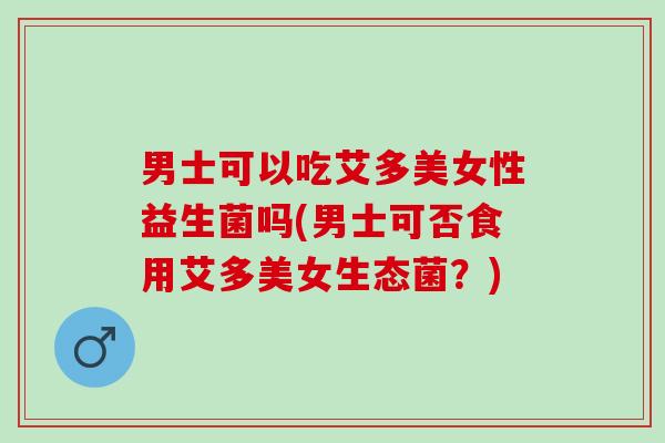 男士可以吃艾多美女性益生菌吗(男士可否食用艾多美女生态菌？)