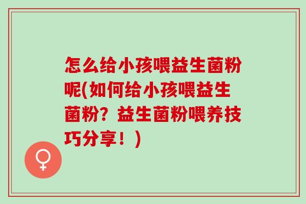 怎么给小孩喂益生菌粉呢(如何给小孩喂益生菌粉？益生菌粉喂养技巧分享！)