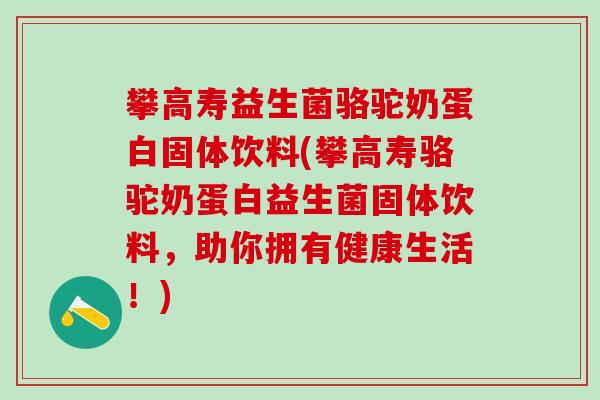 攀高寿益生菌骆驼奶蛋白固体饮料(攀高寿骆驼奶蛋白益生菌固体饮料，助你拥有健康生活！)