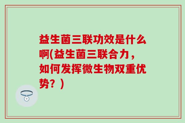 益生菌三联功效是什么啊(益生菌三联合力，如何发挥微生物双重优势？)