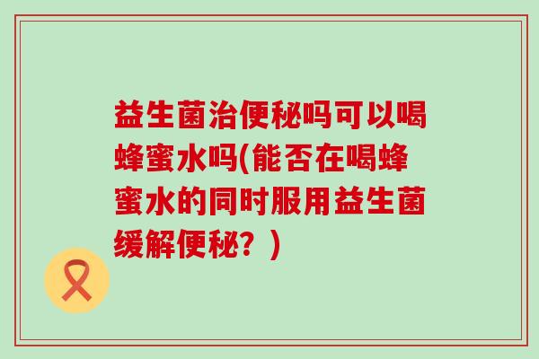 益生菌治便秘吗可以喝蜂蜜水吗(能否在喝蜂蜜水的同时服用益生菌缓解便秘？)