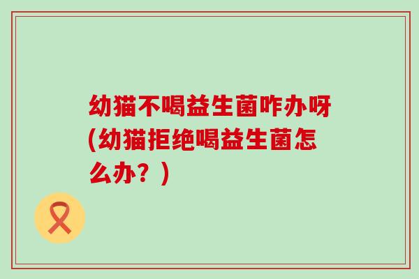 幼猫不喝益生菌咋办呀(幼猫拒绝喝益生菌怎么办？)