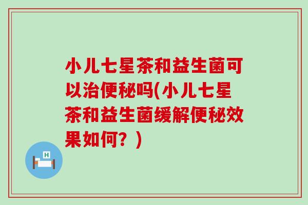小儿七星茶和益生菌可以治便秘吗(小儿七星茶和益生菌缓解便秘效果如何？)
