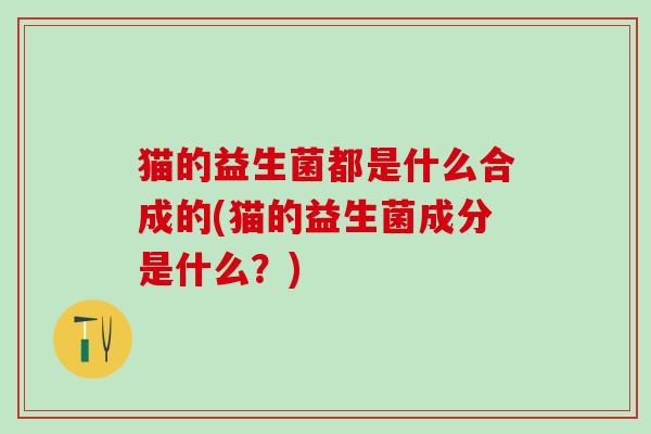 猫的益生菌都是什么合成的(猫的益生菌成分是什么？)