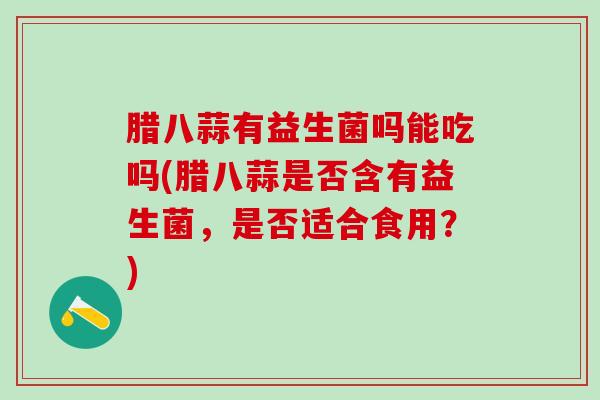 腊八蒜有益生菌吗能吃吗(腊八蒜是否含有益生菌，是否适合食用？)