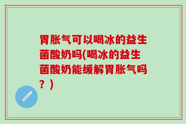 胃胀气可以喝冰的益生菌酸奶吗(喝冰的益生菌酸奶能缓解胃胀气吗？)