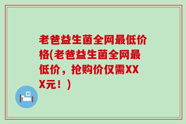 老爸益生菌全网最低价格(老爸益生菌全网最低价，抢购价仅需XXX元！)