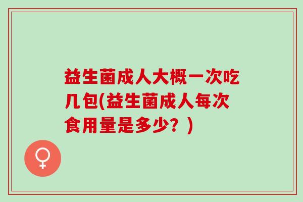 益生菌成人大概一次吃几包(益生菌成人每次食用量是多少?) 益生菌成人大概一次吃几包(益生菌成人每次食用量是多少?)