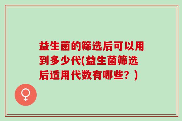 益生菌的筛选后可以用到多少代(益生菌筛选后适用代数有哪些？)