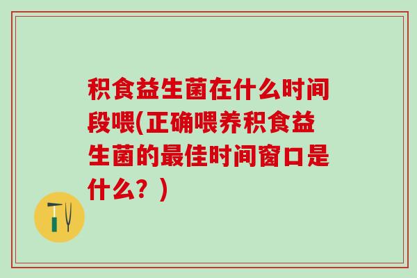 积食益生菌在什么时间段喂(正确喂养积食益生菌的最佳时间窗口是什么？)