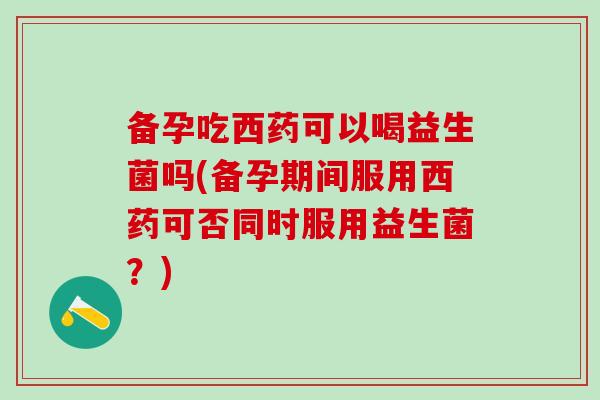备孕吃西药可以喝益生菌吗(备孕期间服用西药可否同时服用益生菌？)