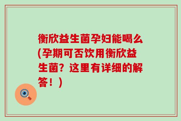 衡欣益生菌孕妇能喝么(孕期可否饮用衡欣益生菌?这里有详细的解答!) 衡欣益生菌孕妇能喝么(孕期可否饮用衡欣益生菌?这里有详细的解答!)