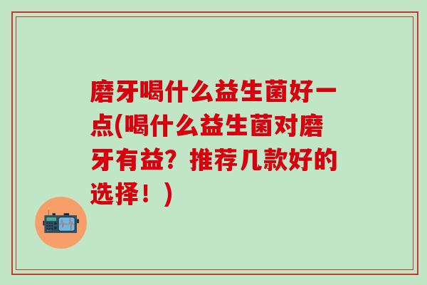 磨牙喝什么益生菌好一点(喝什么益生菌对磨牙有益？推荐几款好的选择！)