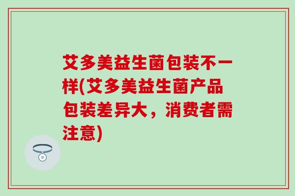 艾多美益生菌包装不一样(艾多美益生菌产品包装差异大，消费者需注意)