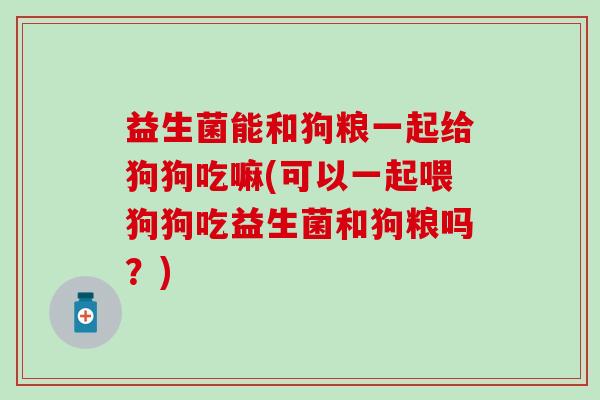 益生菌能和狗粮一起给狗狗吃嘛(可以一起喂狗狗吃益生菌和狗粮吗？)