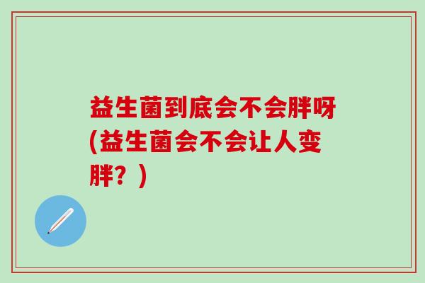 益生菌到底会不会胖呀(益生菌会不会让人变胖?) 益生菌到底会不会胖呀(益生菌会不会让人变胖?)