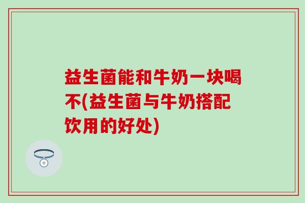 益生菌能和牛奶一块喝不(益生菌与牛奶搭配饮用的好处)