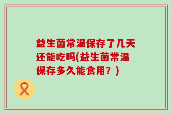 益生菌常温保存了几天还能吃吗(益生菌常温保存多久能食用?) 益生菌常温保存了几天还能吃吗(益生菌常温保存多久能食用?)