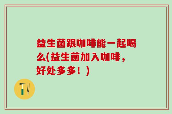 益生菌跟咖啡能一起喝么(益生菌加入咖啡，好处多多！)