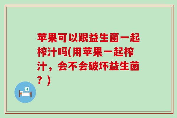 苹果可以跟益生菌一起榨汁吗(用苹果一起榨汁，会不会破坏益生菌？)