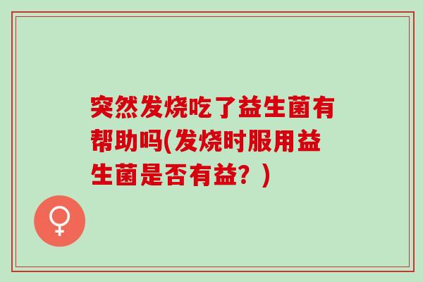 突然发烧吃了益生菌有帮助吗(发烧时服用益生菌是否有益?) 突然发烧吃了益生菌有帮助吗(发烧时服用益生菌是否有益?)