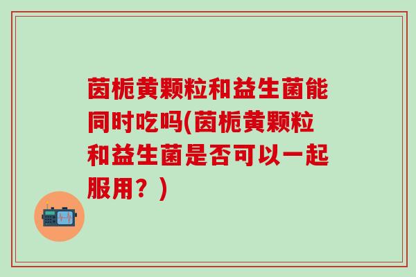 茵栀黄颗粒和益生菌能同时吃吗(茵栀黄颗粒和益生菌是否可以一起服用？)