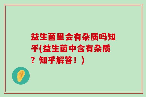 益生菌里会有杂质吗知乎(益生菌中含有杂质？知乎解答！)
