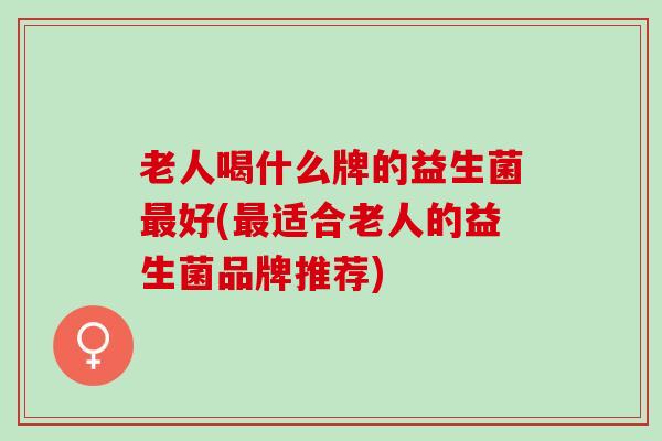 老人喝什么牌的益生菌最好(最适合老人的益生菌品牌推荐)