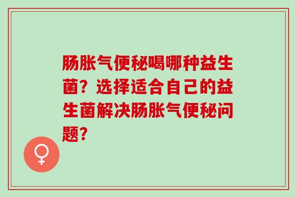 肠胀气便秘喝哪种益生菌？选择适合自己的益生菌解决肠胀气便秘问题？