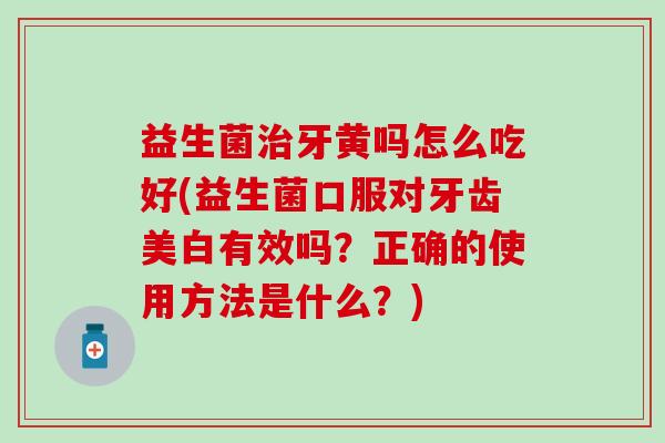 益生菌治牙黄吗怎么吃好(益生菌口服对牙齿美白有效吗？正确的使用方法是什么？)