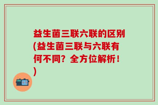 益生菌三联六联的区别(益生菌三联与六联有何不同？全方位解析！)