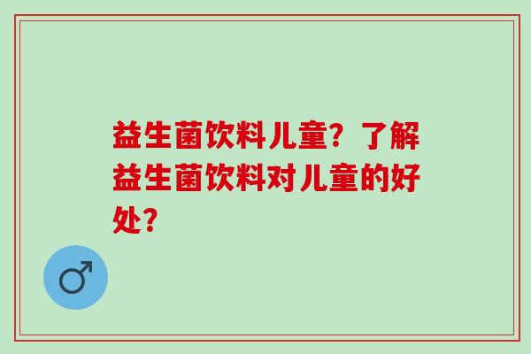 益生菌饮料儿童？了解益生菌饮料对儿童的好处？