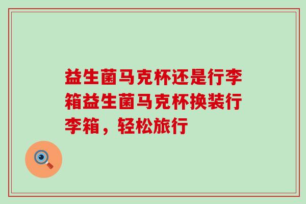 益生菌马克杯还是行李箱益生菌马克杯换装行李箱，轻松旅行