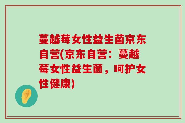 蔓越莓女性益生菌京东自营(京东自营：蔓越莓女性益生菌，呵护女性健康)