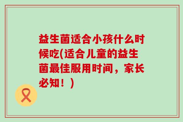 益生菌适合小孩什么时候吃(适合儿童的益生菌最佳服用时间，家长必知！)