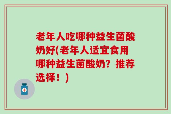 老年人吃哪种益生菌酸奶好(老年人适宜食用哪种益生菌酸奶？推荐选择！)