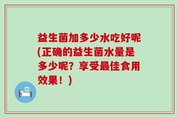 益生菌加多少水吃好呢(正确的益生菌水量是多少呢？享受最佳食用效果！)