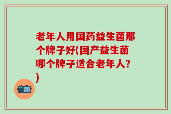 老年人用国药益生菌那个牌子好(国产益生菌哪个牌子适合老年人？)