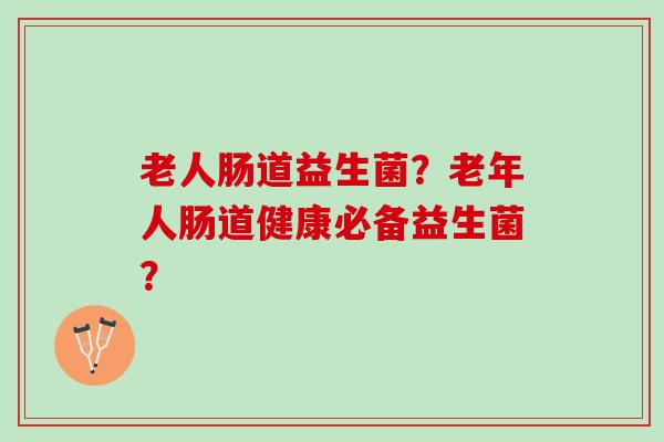 老人肠道益生菌?老年人肠道健康必备益生菌? 老人肠道益生菌?老年人肠道健康必备益生菌?