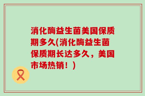 消化酶益生菌美国保质期多久(消化酶益生菌保质期长达多久,美国市场热销!) 消化酶益生菌美国保质期多久(消化酶益生菌保质期长达多久,美国市场热销!)