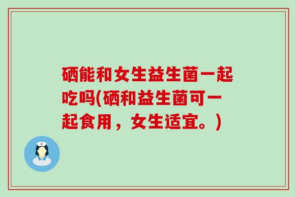 硒能和女生益生菌一起吃吗(硒和益生菌可一起食用，女生适宜。)